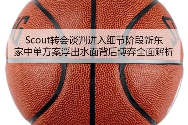 Scout转会谈判进入细节阶段新东家中单方案浮出水面背后博弈全面解析