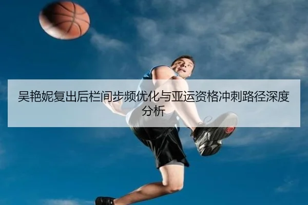 吴艳妮复出后栏间步频优化与亚运资格冲刺路径深度分析